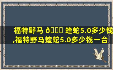 福特野马 🐛 蝰蛇5.0多少钱,福特野马蝰蛇5.0多少钱一台